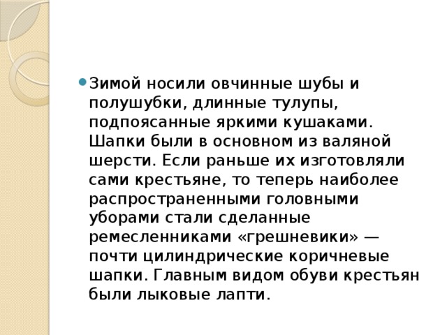 Зимой носили овчинные шубы и полушубки, длинные тулупы, подпоясанные яркими кушаками. Шапки были в основном из валяной шерсти. Если раньше их изготовляли сами крестьяне, то теперь наиболее распространенными головными уборами стали сделанные ремесленниками «грешневики» — почти цилиндрические коричневые шапки. Главным видом обуви крестьян были лыковые лапти.