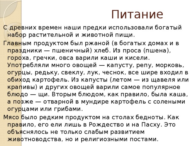 Питание С древних времен наши предки использовали богатый набор растительной и животной пищи. Главным продуктом был ржаной (в богатых домах и в праздники — пшеничный) хлеб. Из проса (пшена), гороха, гречки, овса варили каши и кисели. Употребляли много овощей — капусту, репу, морковь, огурцы, редьку, свеклу, лук, чеснок, все шире входил в обиход картофель. Из капусты (летом — из щавеля или крапивы) и других овощей варили самое популярное блюдо — щи. Вторым блюдом, как правило, была каша, а позже — отварной в мундире картофель с солеными огурцами или грибами. Мясо было редким продуктом на столах бедноты. Как правило, его ели лишь в Рождество и на Пасху. Это объяснялось не только слабым развитием животноводства, но и религиозными постами.