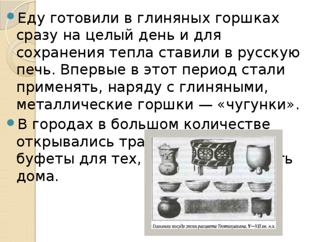 Еду готовили в глиняных горшках сразу на целый день и для сохранения тепла ставили в русскую печь. Впервые в этот период стали применять, наряду с глиняными, металлические горшки — «чугунки». В городах в большом количестве открывались трактиры, чайные, буфеты для тех, кто не мог обедать дома.