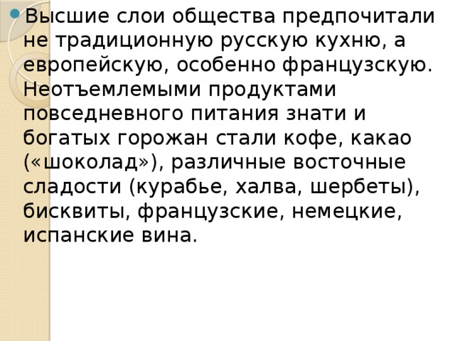 Высшие слои общества предпочитали не традиционную русскую кухню, а европейскую, особенно французскую. Неотъемлемыми продуктами повседневного питания знати и богатых горожан стали кофе, какао («шоколад»), различные восточные сладости (курабье, халва, шербеты), бисквиты, французские, немецкие, испанские вина.