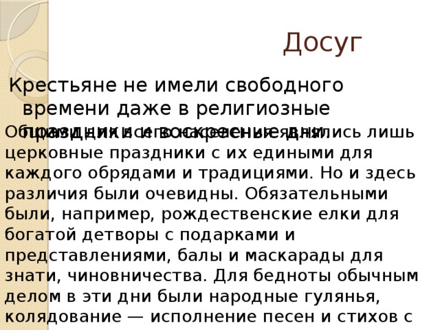 Досуг Крестьяне не имели свободного времени даже в религиозные праздники и воскресные дни. Общими для всего населения являлись лишь церковные праздники с их едиными для каждого обрядами и традициями. Но и здесь различия были очевидны. Обязательными были, например, рождественские елки для богатой детворы с подарками и представлениями, балы и маскарады для знати, чиновничества. Для бедноты обычным делом в эти дни были народные гулянья, колядование — исполнение песен и стихов с последующим угощением или одариванием участников колядок.