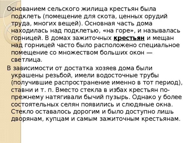 Основанием сельского жилища крестьян была подклеть (помещение для скота, ценных орудий труда, многих вещей). Основная часть дома находилась над подклетью, «на горе», и называлась горницей. В домах зажиточных  крестьян  и мещан над горницей часто было расположено специальное помещение со множеством больших окон — светлица. В зависимости от достатка хозяев дома были украшены резьбой, имели водосточные трубы (получившие распространение именно в тот период), ставни и т. п. Вместо стекла в избах крестьян по-прежнему натягивали бычий пузырь. Однако у более состоятельных селян появились и слюдяные окна. Стекло оставалось дорогим и было доступно лишь дворянам, купцам и самым зажиточным крестьянам.