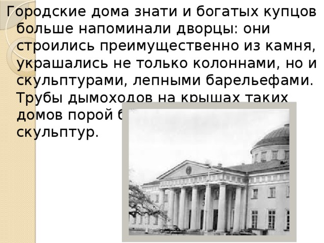 Городские дома знати и богатых купцов больше напоминали дворцы: они строились преимущественно из камня, украшались не только колоннами, но и скульптурами, лепными барельефами. Трубы дымоходов на крышах таких домов порой были сделаны в виде скульптур.