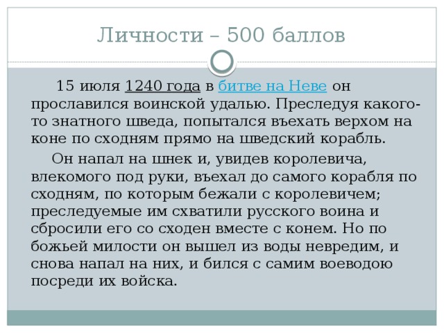 Личности – 500 баллов  15 июля  1240 года  в  битве на Неве  он прославился воинской удалью. Преследуя какого-то знатного шведа, попытался въехать верхом на коне по сходням прямо на шведский корабль.  Он напал на шнек и, увидев королевича, влекомого под руки, въехал до самого корабля по сходням, по которым бежали с королевичем; преследуемые им схватили русского воина и сбросили его со сходен вместе с конем. Но по божьей милости он вышел из воды невредим, и снова напал на них, и бился с самим воеводою посреди их войска.