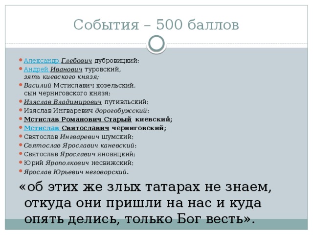 События – 500 баллов Александр  Глебович  дубровицкий; Андрей  Иванович  туровский ,  зять киевского князя; Василий  Мстиславич козельский,  сын черниговского князя; Изяслав Владимирович  путивльский; Изяслав Ингваревич  дорогобужский ; Мстислав Романович Старый  киевский; Мстислав Святославич  черниговский; Святослав  Ингваревич  шумский; Святослав Ярославич каневский ; Святослав  Ярославич  яновицкий; Юрий  Ярополкович  несвижский; Ярослав Юрьевич неговорский . «об этих же злых татарах не знаем, откуда они пришли на нас и куда опять делись, только Бог весть».