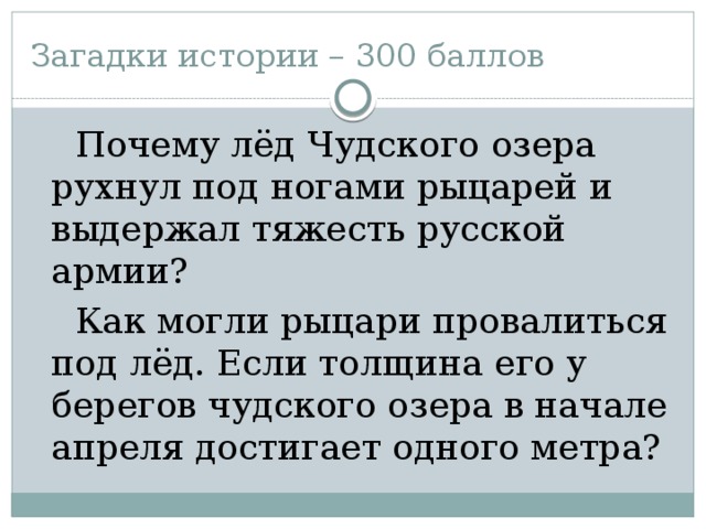 Загадки истории – 300 баллов  Почему лёд Чудского озера рухнул под ногами рыцарей и выдержал тяжесть русской армии?  Как могли рыцари провалиться под лёд. Если толщина его у берегов чудского озера в начале апреля достигает одного метра?