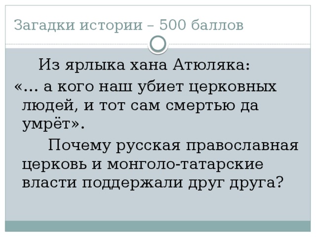 Загадки истории – 500 баллов  Из ярлыка хана Атюляка: «… а кого наш убиет церковных людей, и тот сам смертью да умрёт».  Почему русская православная церковь и монголо-татарские власти поддержали друг друга?