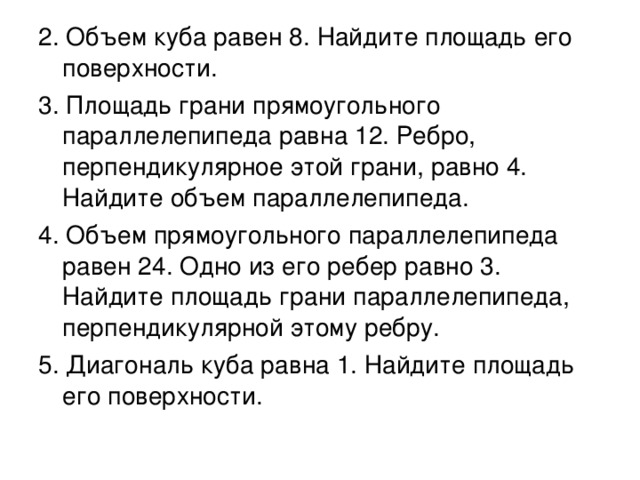 2. Объем куба равен 8. Найдите площадь его поверхности. 3. Площадь грани прямоугольного параллелепипеда равна 12. Ребро, перпендикулярное этой грани, равно 4. Найдите объем параллелепипеда. 4. Объем прямоугольного параллелепипеда равен 24. Одно из его ребер равно 3. Найдите площадь грани параллелепипеда, перпендикулярной этому ребру. 5. Диагональ куба равна 1. Найдите площадь его поверхности.