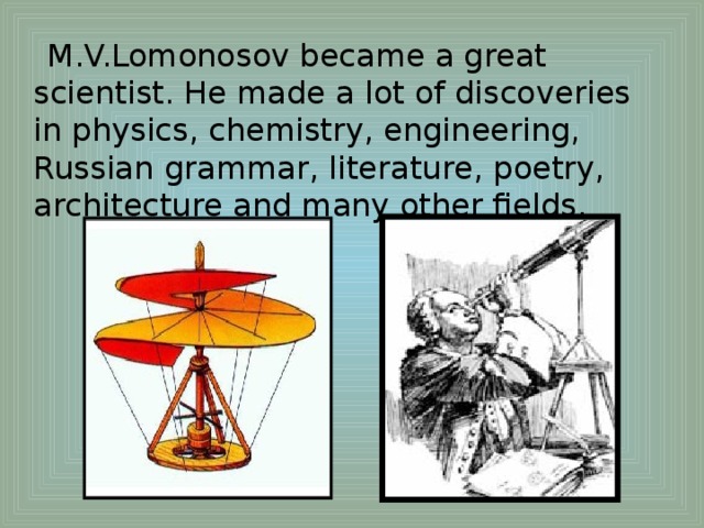 M.V.Lomonosov became a great scientist. He made a lot of discoveries in physics, chemistry, engineering, Russian grammar, literature, poetry, architecture and many other fields.