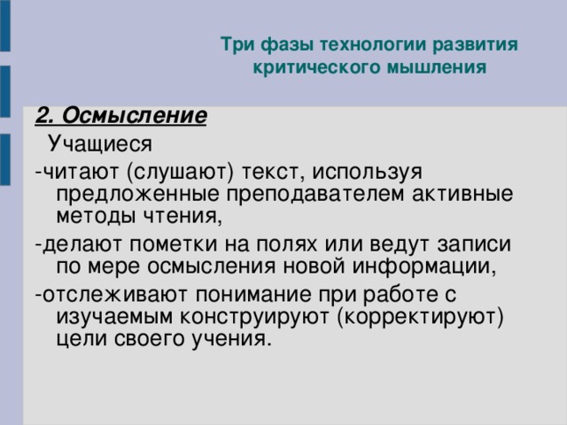 Три фазы технологии развития критического мышления 2. Осмысление  Учащиеся -читают (слушают) текст, используя предложенные преподавателем активные методы чтения, -делают пометки на полях или ведут записи по мере осмысления новой информации, -отслеживают понимание при работе с изучаемым конструируют (корректируют) цели своего учения .