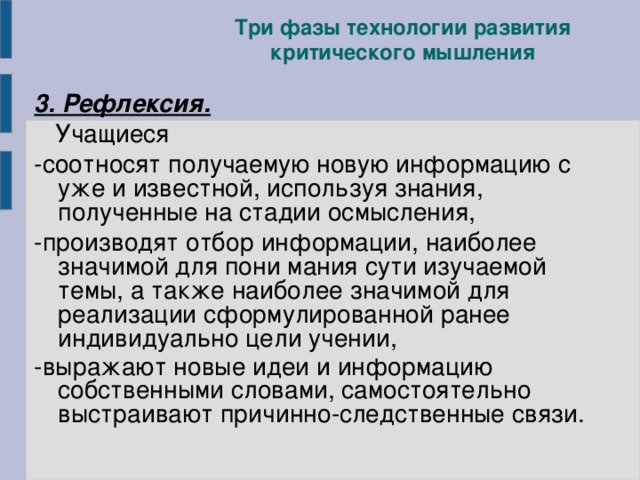 Три фазы технологии развития критического мышления 3. Рефлексия.  Учащиеся -соотносят получаемую новую информацию с уже и известной, используя знания, полученные на стадии осмысления, -производят отбор информации, наиболее значимой для пони мания сути изучаемой темы, а также наиболее значимой для реализации сформулированной ранее индивидуально цели учении, -выражают новые идеи и информацию собственными словами, самостоятельно выстраивают причинно-следственные связи.