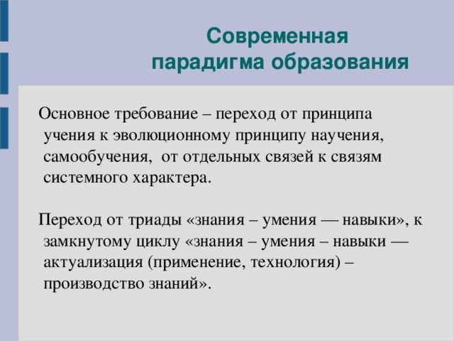 Современная  парадигма образования  Основное требование – переход от принципа учения к эволюционному принципу научения, самообучения, от отдельных связей к связям системного характера.  Переход от триады «знания – умения — навыки», к замкнутому циклу «знания – умения – навыки — актуализация (применение, технология) – производство знаний».