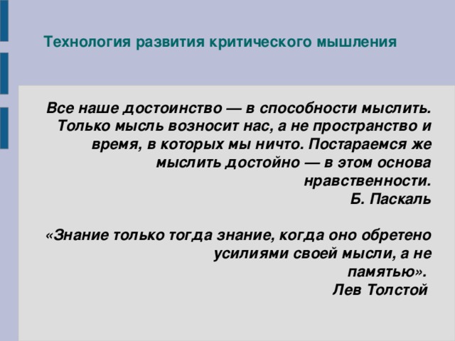 Технология развития критического мышления Все наше достоинство — в способности мыслить. Только мысль возносит нас, а не пространство и время, в которых мы ничто. Постараемся же мыслить достойно — в этом основа нравственности. Б. Паскаль  «Знание только тогда знание, когда оно обретено усилиями своей мысли, а не памятью». Лев Толстой