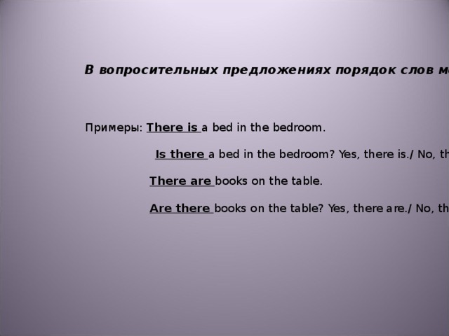 В вопросительных предложениях порядок слов меняется   Примеры: There is a bed in the bedroom.    Is there a bed in the bedroom? Yes, there is./ No, there isn’t.  There are books on the table.  Are there books on the table? Yes, there are./ No, there aren’t.