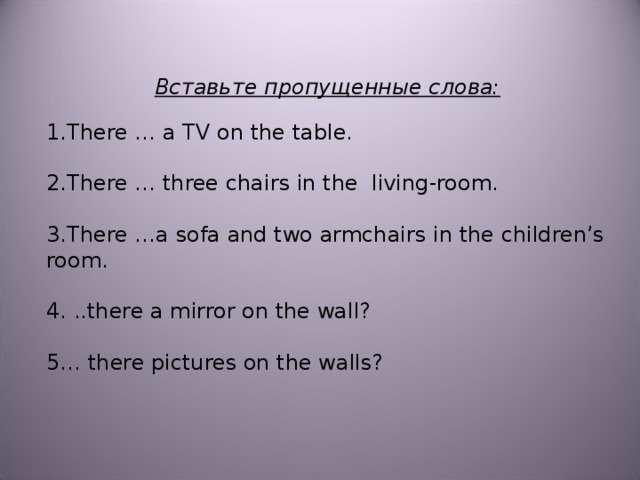 Вставьте пропущенные слова: 1. There … a TV on the table. 2.There … three chairs in the living-room. 3.There …a sofa and two armchairs in the children’s room. 4. ..there a mirror on the wall? 5… there pictures on the walls?
