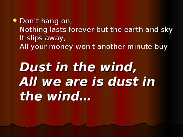 Don't hang on,   Nothing lasts forever but the earth and sky  It slips away,   All your money won't another minute buy   Dust in the wind,   All we are is dust in the wind …