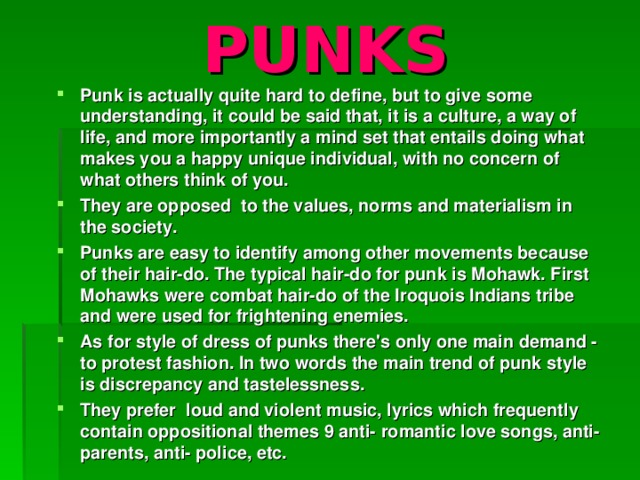 PUNKS Punk is actually quite hard to define, but to give some understanding, it could be said that, it is a culture, a way of life, and more importantly a mind set that entails doing what makes you a happy unique individual, with no concern of what others think of you. They are opposed to the values, norms and materialism in the society. Punks are easy to identify among other movements because of their hair-do. The typical hair-do for punk is Mohawk. First Mohawks were combat hair-do of the Iroquois Indians tribe and were used for frightening enemies. As for style of dress of punks there's only one main demand - to protest fashion. In two words the main trend of punk style is discrepancy and tastelessness. They prefer loud and violent music, lyrics which frequently contain oppositional themes 9 anti- romantic love songs, anti-parents, anti- police, etc.