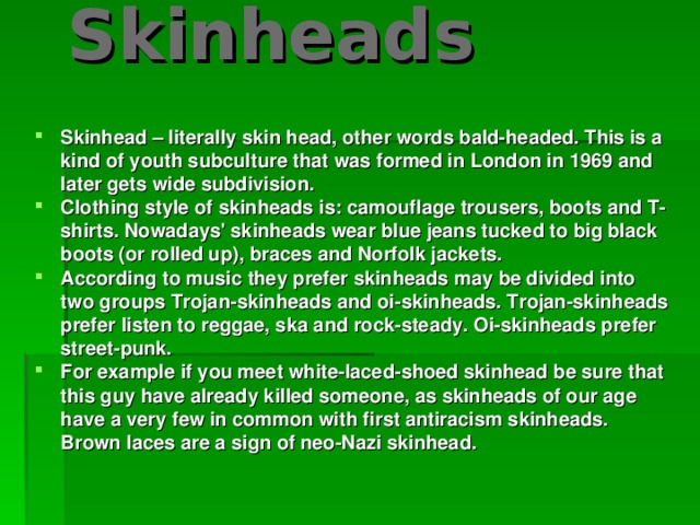 Skinheads    Skinhead – literally skin head, other words bald-headed. This is a kind of youth subculture that was formed in London in 1969 and later gets wide subdivision. Clothing style of skinheads is: camouflage trousers, boots and T-shirts. Nowadays' skinheads wear blue jeans tucked to big black boots (or rolled up), braces and Norfolk jackets. According to music they prefer skinheads may be divided into two groups Trojan-skinheads and oi-skinheads. Trojan-skinheads prefer listen to reggae, ska and rock-steady. Oi-skinheads prefer street-punk. For example if you meet white-laced-shoed skinhead be sure that this guy have already killed someone, as skinheads of our age have a very few in common with first antiracism skinheads. Brown laces are a sign of neo-Nazi skinhead.