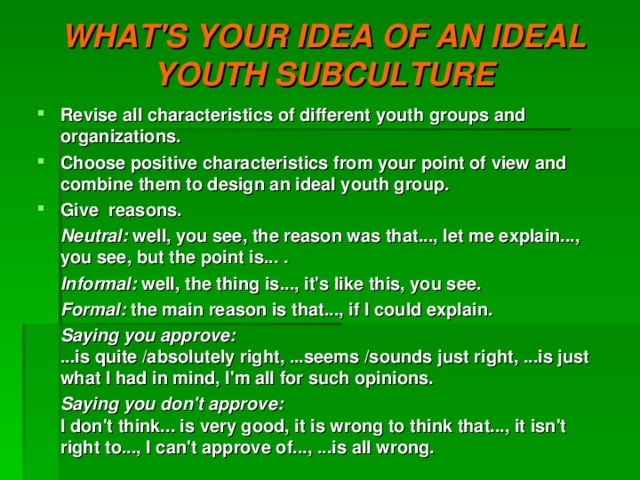 WHAT'S YOUR IDEA OF AN IDEAL YOUTH SUBCULTURE Revise all characteristics of different youth groups and organizations. Choose positive characteristics from your point of view and combine them to design an ideal youth group. Give reasons.  Neutral: well, you see, the reason was that..., let me explain..., you see, but the point is... .  Informal: well, the thing is..., it's like this, you see.  Formal: the main reason is that..., if I could explain.  Saying you approve:  ...is quite /absolutely right, ...seems /sounds just right, ...is just what I had in mind, I'm all for such opinions.  Saying you don't approve:  I don't think... is very good, it is wrong to think that..., it isn't right to..., I can't approve of..., ...is all wrong.