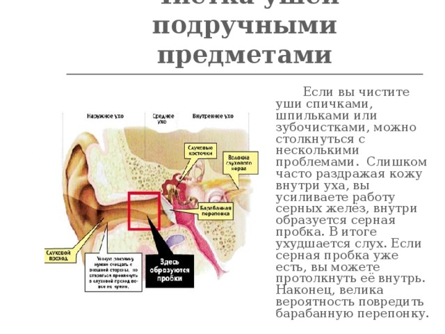 Чистка ушей подручными предметами    Если вы чистите уши спичками, шпильками или зубочистками, можно столкнуться с несколькими проблемами. Слишком часто раздражая кожу внутри уха, вы усиливаете работу серных желёз, внутри образуется серная пробка. В итоге ухудшается слух. Если серная пробка уже есть, вы можете протолкнуть её внутрь. Наконец, велика вероятность повредить барабанную перепонку.