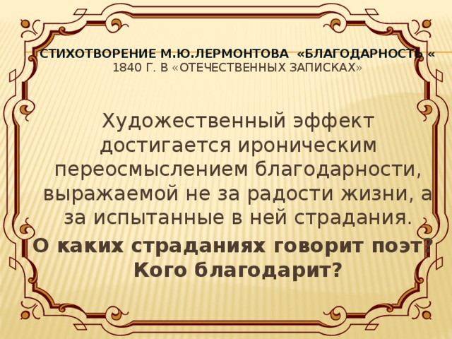 Стихотворение М.Ю.Лермонтова «Благодарность «  1840 г. в «Отечественных записках»   Художественный эффект достигается ироническим переосмыслением благодарности, выражаемой не за радости жизни, а за испытанные в ней страдания.  О каких страданиях говорит поэт? Кого благодарит?