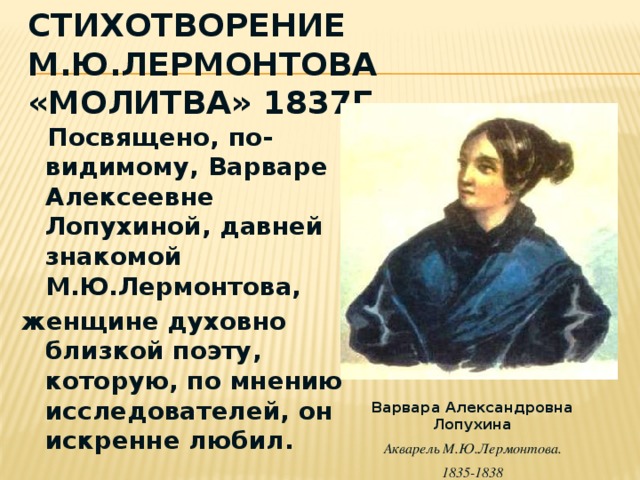 Стихотворение М.Ю.Лермонтова «Молитва» 1837г  Посвящено, по-видимому, Варваре Алексеевне Лопухиной, давней знакомой М.Ю.Лермонтова, женщине духовно близкой поэту, которую, по мнению исследователей, он искренне любил. Варвара Александровна Лопухина Акварель М.Ю.Лермонтова. 1835-1838