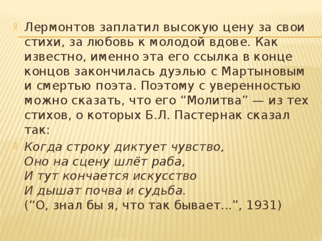 Лермонтов заплатил высокую цену за свои стихи, за любовь к молодой вдове. Как известно, именно эта его ссылка в конце концов закончилась дуэлью с Мартыновым и смертью поэта. Поэтому с уверенностью можно сказать, что его “Молитва” — из тех стихов, о которых Б.Л. Пастернак сказал так: Когда строку диктует чувство,  Оно на сцену шлёт раба,   И тут кончается искусство  И дышат почва и судьба.  (“О, знал бы я, что так бывает...”, 1931)