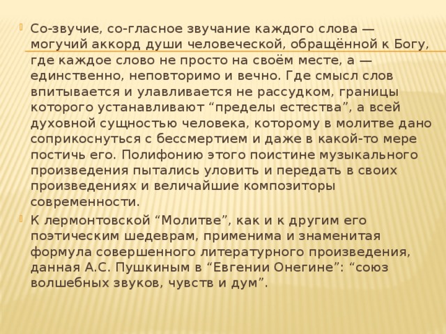 Со-звучие, со-гласное звучание каждого слова — могучий аккорд души человеческой, обращённой к Богу, где каждое слово не просто на своём месте, а — единственно, неповторимо и вечно. Где смысл слов впитывается и улавливается не рассудком, границы которого устанавливают “пределы естества”, а всей духовной сущностью человека, которому в молитве дано соприкоснуться с бессмертием и даже в какой-то мере постичь его. Полифонию этого поистине музыкального произведения пытались уловить и передать в своих произведениях и величайшие композиторы современности. К лермонтовской “Молитве”, как и к другим его поэтическим шедеврам, применима и знаменитая формула совершенного литературного произведения, данная А.С. Пушкиным в “Евгении Онегине”: “союз волшебных звуков, чувств и дум”.