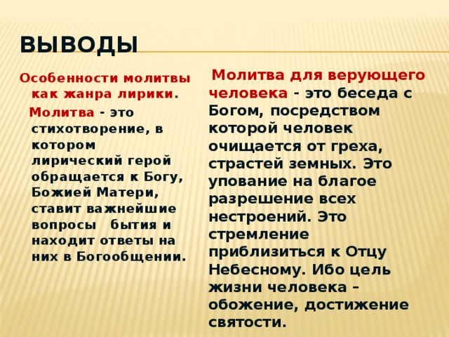 Выводы  Молитва для верующего человека  - это беседа с Богом, посредством которой человек очищается от греха, страстей земных. Это упование на благое разрешение всех нестроений. Это стремление приблизиться к Отцу Небесному. Ибо цель жизни человека – обожение, достижение святости. Особенности  молитвы как жанра лирики .  Молитва  - это стихотворение, в котором лирический герой обращается к Богу, Божией Матери, ставит важнейшие вопросы бытия и находит ответы на них в Богообщении.