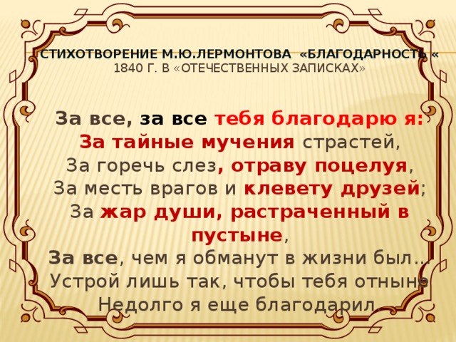 Стихотворение М.Ю.Лермонтова «Благодарность «  1840 г. в «Отечественных записках»   За все, за все тебя благодарю я:  За тайные мучения страстей,  За горечь слез , отраву поцелуя ,  За месть врагов и клевету друзей ;  За жар души, растраченный в пустыне ,  За все , чем я обманут в жизни был...  Устрой лишь так, чтобы тебя отныне  Недолго я еще благодарил.