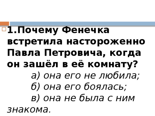 1.Почему Фенечка встретила настороженно Павла Петровича, когда он зашёл в её комнату?          а) она его не любила;          б) она его боялась;          в) она не была с ним знакома.