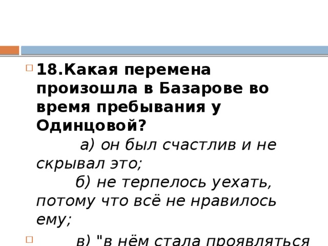 18.Какая перемена произошла в Базарове во время пребывания у Одинцовой?           а) он был счастлив и не скрывал это;          б) не терпелось уехать, потому что всё не нравилось ему;         в) 