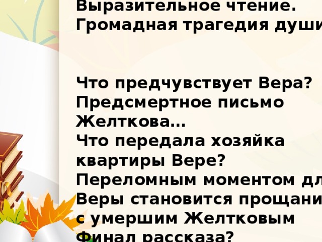 Визит к Желткову. Выразительное чтение. Громадная трагедия души.   Что предчувствует Вера? Предсмертное письмо Желткова… Что передала хозяйка квартиры Вере? Переломным моментом для Веры становится прощание с умершим Желтковым Финал рассказа?