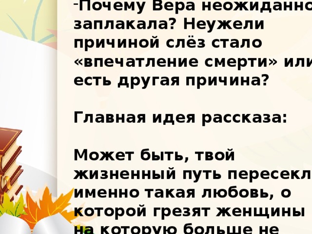 Почему Вера неожиданно заплакала? Неужели причиной слёз стало «впечатление смерти» или есть другая причина?  Главная идея рассказа:  Может быть, твой жизненный путь пересекла именно такая любовь, о которой грезят женщины и на которую больше не способны мужчины…