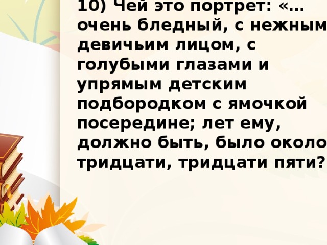 9) Что подарил Вере муж? 10) Чей это портрет: «…очень бледный, с нежным девичьим лицом, с голубыми глазами и упрямым детским подбородком с ямочкой посередине; лет ему, должно быть, было около тридцати, тридцати пяти?»