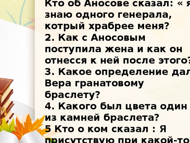 Вопросы на 10 баллов. Кто об Аносове сказал: « я знаю одного генерала, котрый храбрее меня? 2. Как с Аносовым поступила жена и как он отнесся к ней после этого? 3. Какое определение дала Вера гранатовому браслету? 4. Какого был цвета один из камней браслета? 5 Кто о ком сказал : Я присутствую при какой-то громадной трагедии человеческой души!»