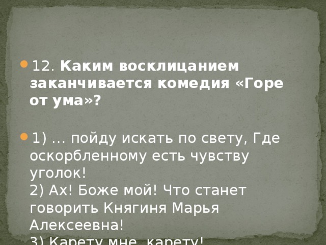 12. Каким восклицанием заканчивается комедия «Горе от ума»?   1) … пойду искать по свету, Где оскорбленному есть чувству уголок!  2) Ах! Боже мой! Что станет говорить Княгиня Марья Алексеевна!  3) Карету мне, карету!  4) В деревню, к тётке, в глушь, в Саратов!