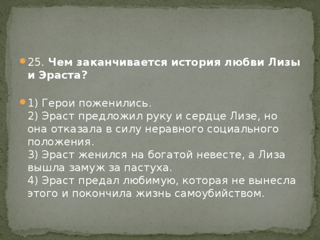 25. Чем заканчивается история любви Лизы и Эраста?   1) Герои поженились.  2) Эраст предложил руку и сердце Лизе, но она отказала в силу неравного социального положения.  3) Эраст женился на богатой невесте, а Лиза вышла замуж за пастуха.  4) Эраст предал любимую, которая не вынесла этого и покончила жизнь самоубийством. 