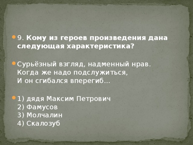 9. Кому из героев произведения дана следующая характеристика?   Сурьёзный взгляд, надменный нрав.  Когда же надо подслужиться,  И он сгибался вперегиб...   1) дядя Максим Петрович  2) Фамусов  3) Молчалин  4) Скалозуб