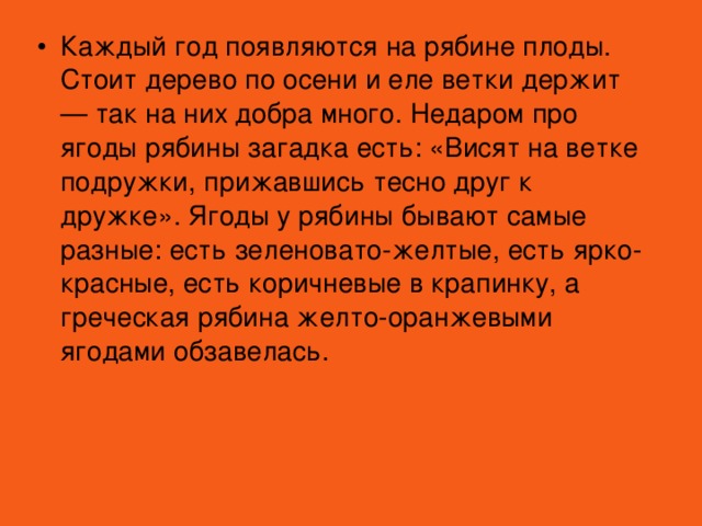 Каждый год появляются на рябине плоды. Стоит дерево по осени и еле ветки держит — так на них добра много. Недаром про ягоды рябины загадка есть: «Висят на ветке подружки, прижавшись тесно друг к дружке». Ягоды у рябины бывают самые разные: есть зеленовато-желтые, есть ярко-красные, есть коричневые в крапинку, а греческая рябина желто-оранжевыми ягодами обзавелась.