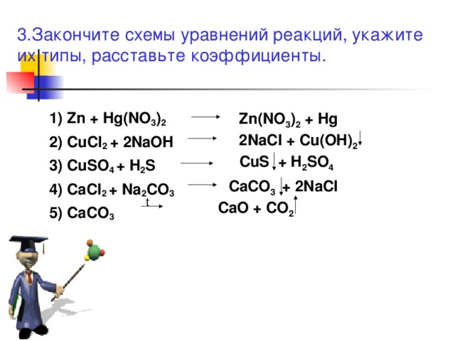 3 .Закончите схемы уравнений реакций, укажите их типы, расставьте коэффициенты. Zn(NO 3 ) 2 + Hg 1)  Zn  +  Hg(NO 3 ) 2 2)  CuCl 2  +  2NaOH 3)  CuSO 4  +  H 2 S 4)  CaCl 2  +  Na 2 CO 3 5)  CaCO 3  2NaCl + Cu(OH) 2 CuS + H 2 SO 4 CaCO 3 + 2NaCl t CaO + CO 2