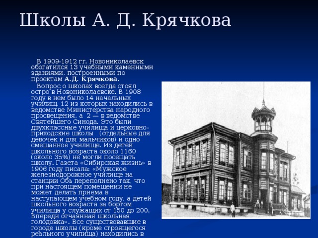 Школы А. Д. Крячкова    В 1909-1912 гг. Новониколаевск обогатился 13 учебными каменными зданиями, построенными по проектам А.Д. Крячкова . Обское железнодорожное училище по ул.Владимировской. Новониколаевск. (не сохранилось)   Вопрос о школах всегда стоял остро в Новониколаевске. В 1908 году в нем было 14 начальных училищ, 12 из которых находились в ведомстве Министерства народного просвещения, а  2 — в ведомстве Святейшего Синода. Это были двухклассные училища и церковно-приходские школы   (отдельные для девочек и для мальчиков) и одно смешанное училище. Из детей школьного возраста около 1160 (около 35%) не могли посещать школу. Газета «Сибирская жизнь» в 1906 году писала: «Мужское железнодорожное училище на станции Обь переполнено так, что при настоящем помещении не может делать приема в наступающем учебном году, а детей школьного возраста за бортом училища у служащих от 150 до 200. Впереди отчаянная школьная голодовка». Все существовавшие в городе школы (кроме строящегося реального училища) находились в деревянных зданиях, а ряд из них размещался в частных   домах.