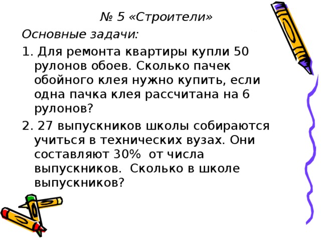 № 5 «Строители» Основные задачи: 1. Для ремонта квартиры купли 50 рулонов обоев. Сколько пачек обойного клея нужно купить, если одна пачка клея рассчитана на 6 рулонов? 2. 27 выпускников школы собираются учиться в технических вузах. Они составляют 30% от числа выпускников. Сколько в школе выпускников?