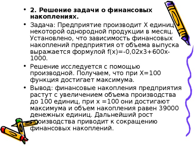 2. Решение задачи о финансовых накоплениях. Задача: Предприятие производит Х единиц некоторой однородной продукции в месяц. Установлено, что зависимость финансовых накоплений предприятия от объема выпуска выражается формулой f(x)=-0,02x3+600x-1000. Решение исследуется с помощью производной. Получаем, что при Х=100 функция достигает максимума. Вывод: финансовые накопления предприятия растут с увеличением объема производства до 100 единиц, при х =100 они достигают максимума и объем накопления равен 39000 денежных единиц. Дальнейший рост производства приводит к сокращению финансовых накоплений.