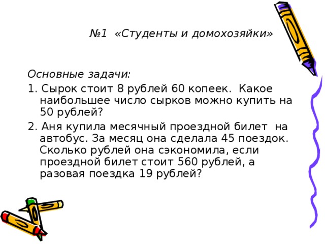 № 1 «Студенты и домохозяйки» № 1 «Студенты и домохозяйки» № 1 «Студенты и домохозяйки» № 1 «Студенты и домохозяйки» № 1 «Студенты и домохозяйки» Основные задачи: 1. Сырок стоит 8 рублей 60 копеек. Какое наибольшее число сырков можно купить на 50 рублей? 2. Аня купила месячный проездной билет на автобус. За месяц она сделала 45 поездок. Сколько рублей она сэкономила, если проездной билет стоит 560 рублей, а разовая поездка 19 рублей?