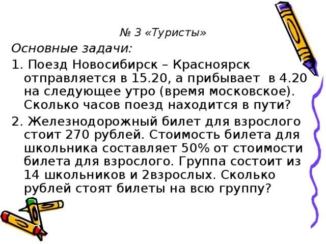 № 3 «Туристы» Основные задачи: 1. Поезд Новосибирск – Красноярск отправляется в 15.20, а прибывает в 4.20 на следующее утро (время московское). Сколько часов поезд находится в пути? 2. Железнодорожный билет для взрослого стоит 270 рублей. Стоимость билета для школьника составляет 50% от стоимости билета для взрослого. Группа состоит из 14 школьников и 2взрослых. Сколько рублей стоят билеты на всю группу?