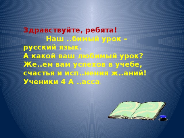 Здравствуйте, ребята!  Наш ..бимый урок – русский язык. А какой ваш любимый урок? Же..ем вам успехов в учебе, счастья и исп..нения ж..аний! Ученики 4 А ..асса .