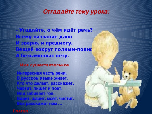 Отгадайте тему урока: - Угадайте, о чём идёт речь? Всему название дано И зверю, и предмету. Вещей вокруг полным-полно А безымянных нету. Имя существительное Интересная часть речи, В русском языке живет. Кто что делает, расскажет, Чертит, пишет и поет, Или забивает гол. Варит, жарит, моет, чистит. Все расскажет нам … Глагол