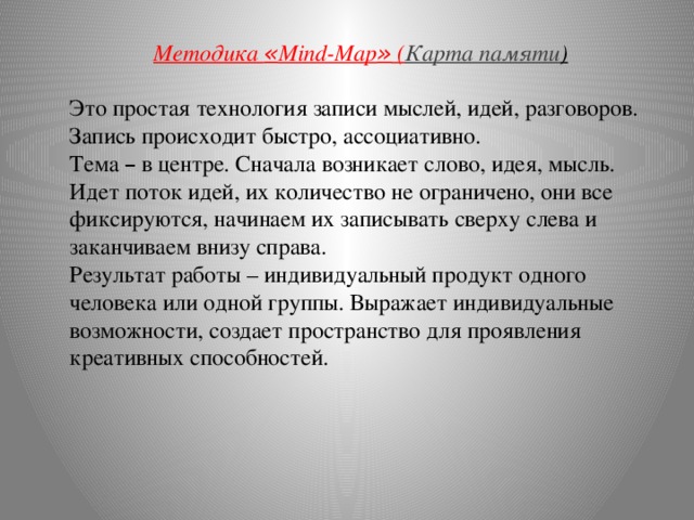 Методика « Mind-Map » ( Карта памяти ) Это простая технология записи мыслей, идей, разговоров. Запись происходит быстро, ассоциативно. Тема – в центре. Сначала возникает слово, идея, мысль. Идет поток идей, их количество не ограничено, они все фиксируются, начинаем их записывать сверху слева и заканчиваем внизу справа.  Результат работы – индивидуальный продукт одного человека или одной группы. Выражает индивидуальные возможности, создает пространство для проявления креативных способностей.