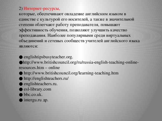 2) Интернет-ресурсы, которые, обеспечивают овладение английским языком в единстве с культурой его носителей, а также в значительной степени облегчают работу преподавателя, повышают эффективность обучения, позволяют улучшить качество преподавания. Наиболее популярными среди виртуальных объединений и сетевых сообществ учителей английского языка являются: ● englishtipsbusyteacher.org. ● http://www.britishcouncil.org/ru/russia-english-teaching-online-resources.htm – online ● http://www.britishcouncil.org/learning-teaching.htm ● http://englishteachers.ru/ ● englishteachers.ru. ● esl-library.com ● bbc.co.uk. ● intergu.ru др.